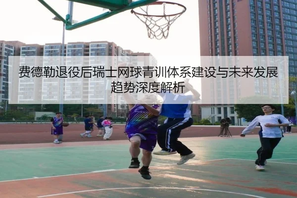 费德勒退役后瑞士网球青训体系建设与未来发展趋势深度解析（Bozun）